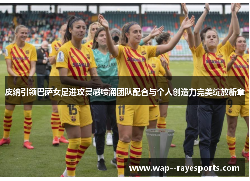 皮纳引领巴萨女足进攻灵感喷涌团队配合与个人创造力完美绽放新章