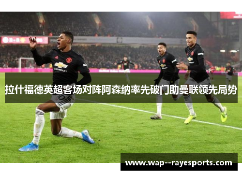 拉什福德英超客场对阵阿森纳率先破门助曼联领先局势